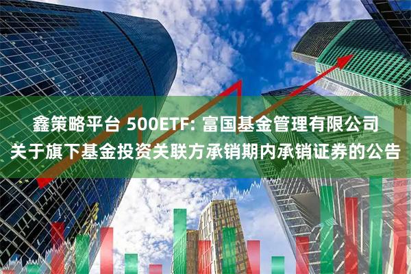 鑫策略平台 500ETF: 富国基金管理有限公司关于旗下基金投资关联方承销期内承销证券的公告