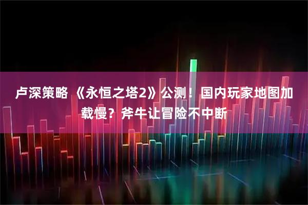 卢深策略 《永恒之塔2》公测！国内玩家地图加载慢？斧牛让冒险不中断