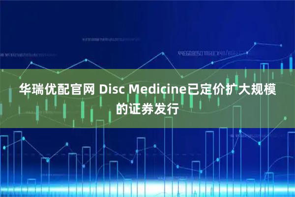 华瑞优配官网 Disc Medicine已定价扩大规模的证券发行