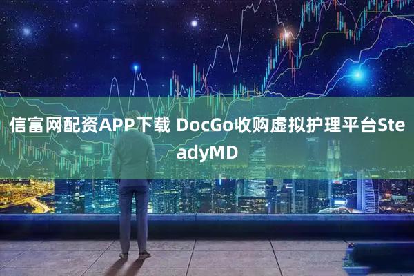 信富网配资APP下载 DocGo收购虚拟护理平台SteadyMD