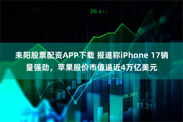 耒阳股票配资APP下载 报道称iPhone 17销量强劲，苹果股价市值逼近4万亿美元
