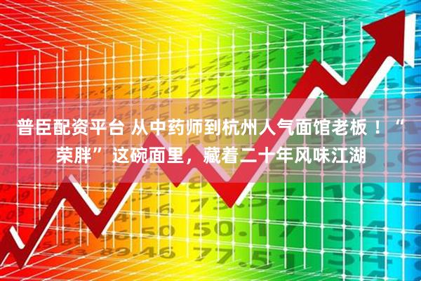 普臣配资平台 从中药师到杭州人气面馆老板 ！“荣胖” 这碗面里，藏着二十年风味江湖