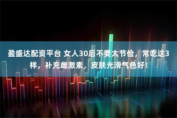 盈盛达配资平台 女人30后不要太节俭，常吃这3样，补充雌激素，皮肤光滑气色好！