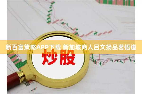 新百富策略APP下载 新加坡商人吕文扬品茗悟道
