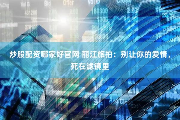 炒股配资哪家好官网 丽江旅拍：别让你的爱情，死在滤镜里
