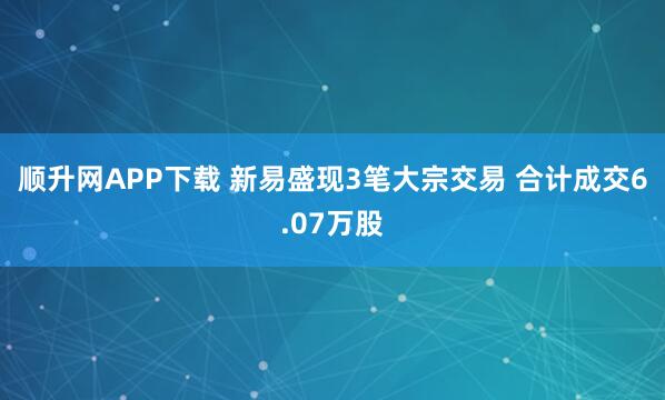 顺升网APP下载 新易盛现3笔大宗交易 合计成交6.07万股