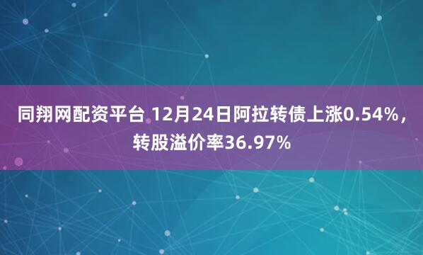同翔网配资平台 12月24日阿拉转债上涨0.54%，转股溢价率36.97%