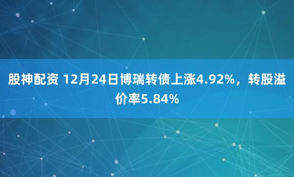 股神配资 12月24日博瑞转债上涨4.92%，转股溢价率5.84%
