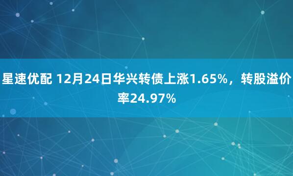 星速优配 12月24日华兴转债上涨1.65%，转股溢价率24.97%
