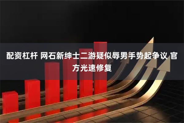 配资杠杆 网石新绅士二游疑似辱男手势起争议 官方光速修复