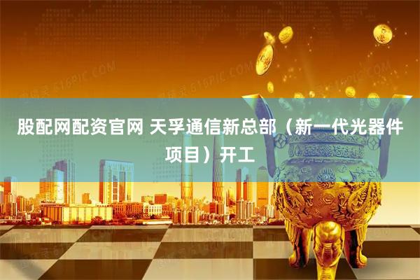 股配网配资官网 天孚通信新总部（新一代光器件项目）开工