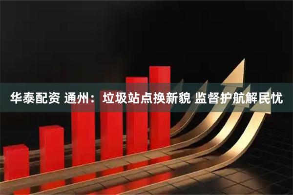 华泰配资 通州：垃圾站点换新貌 监督护航解民忧