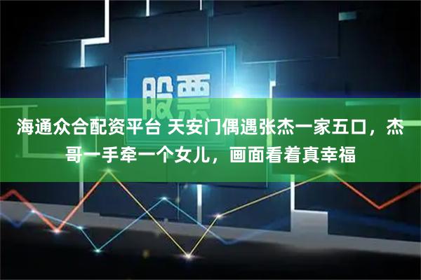 海通众合配资平台 天安门偶遇张杰一家五口，杰哥一手牵一个女儿，画面看着真幸福
