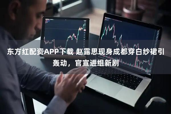 东方红配资APP下载 赵露思现身成都穿白纱裙引轰动，官宣进组新剧