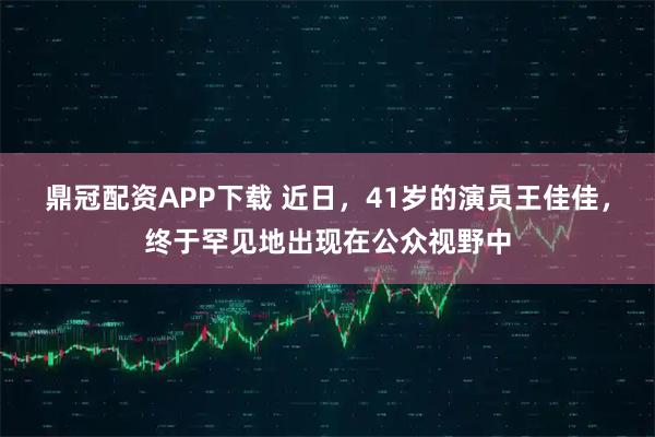 鼎冠配资APP下载 近日，41岁的演员王佳佳，终于罕见地出现在公众视野中