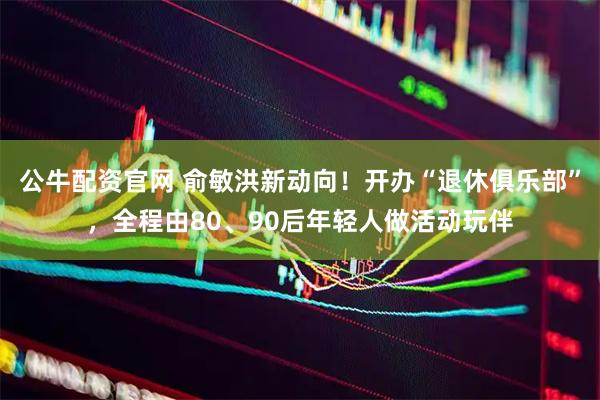 公牛配资官网 俞敏洪新动向！开办“退休俱乐部”，全程由80、90后年轻人做活动玩伴