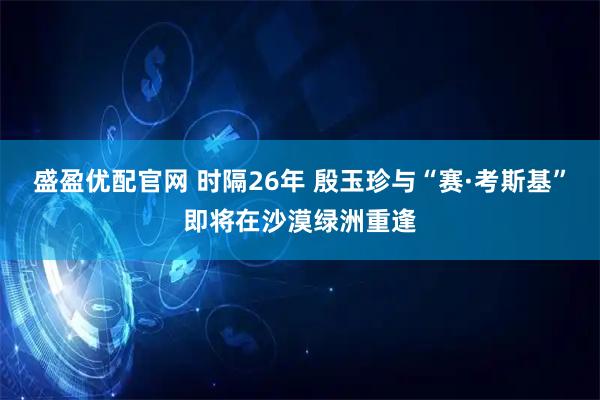 盛盈优配官网 时隔26年 殷玉珍与“赛·考斯基”即将在沙漠绿洲重逢
