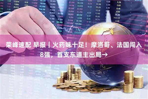 荣峰速配 早报｜火药味十足！摩洛哥、法国闯入8强，首支东道主出局→