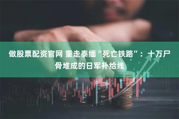 做股票配资官网 重走泰缅“死亡铁路”：十万尸骨堆成的日军补给线