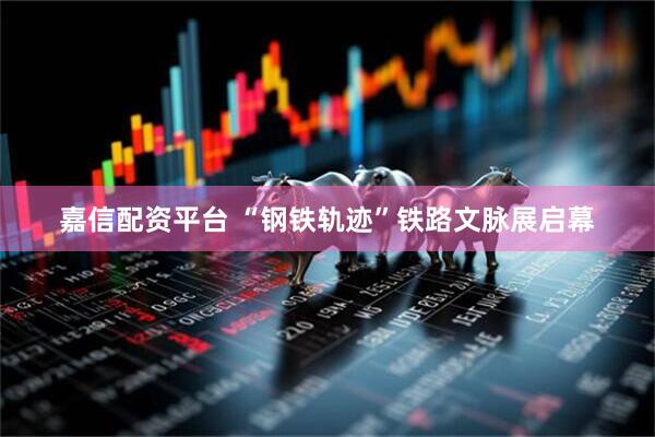 嘉信配资平台 “钢铁轨迹”铁路文脉展启幕